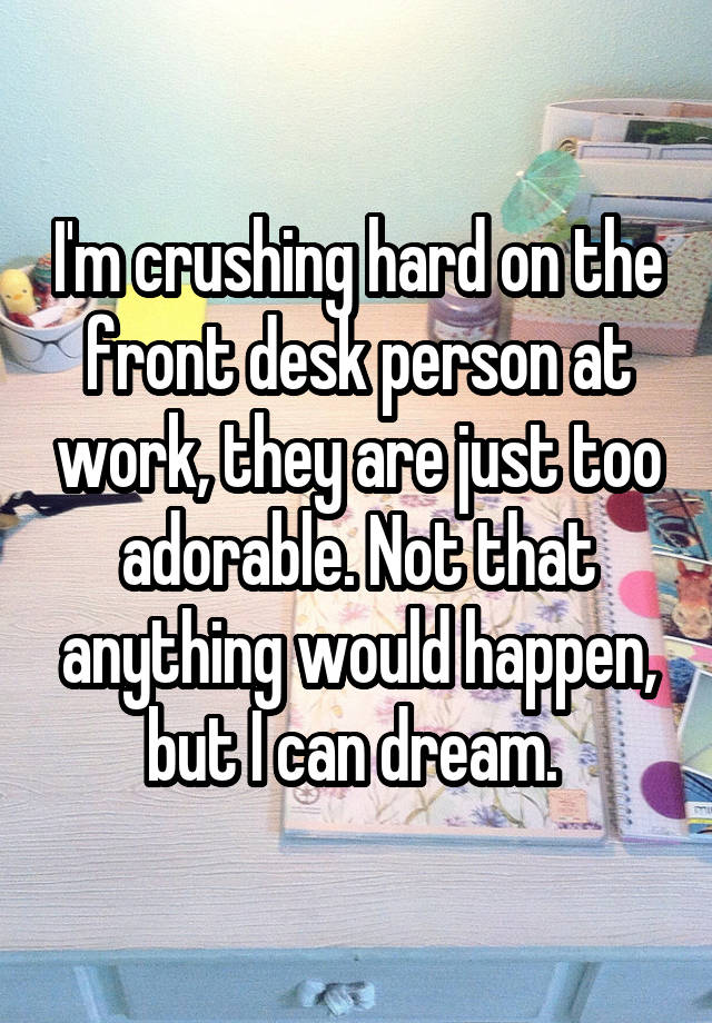 I'm crushing hard on the front desk person at work, they are just too adorable. Not that anything would happen, but I can dream. 