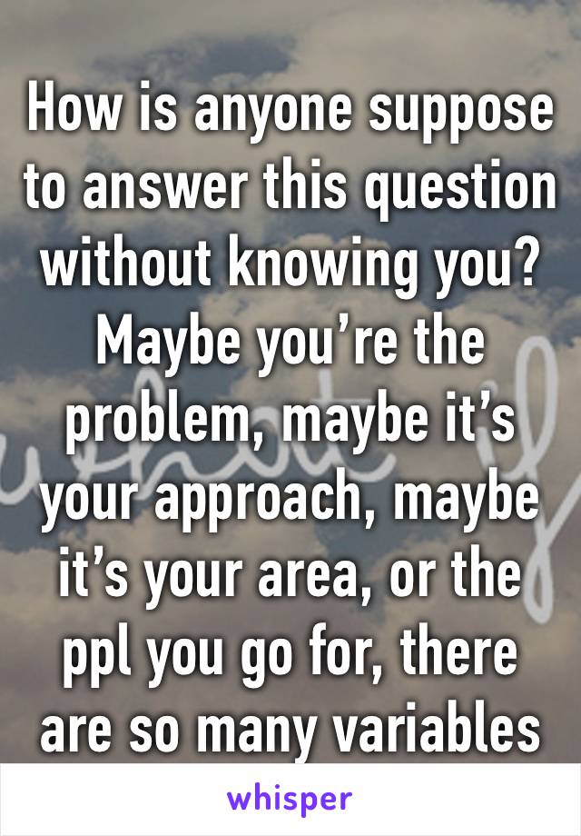 How is anyone suppose to answer this question without knowing you? Maybe you’re the problem, maybe it’s your approach, maybe it’s your area, or the ppl you go for, there are so many variables