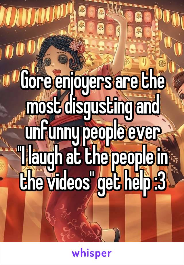 Gore enjoyers are the most disgusting and unfunny people ever
"I laugh at the people in the videos" get help :3