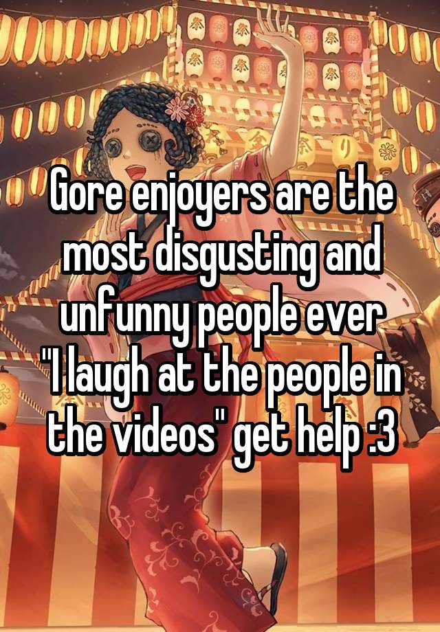 Gore enjoyers are the most disgusting and unfunny people ever
"I laugh at the people in the videos" get help :3