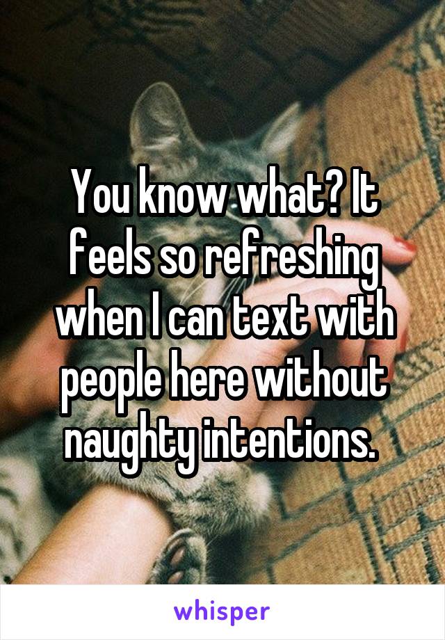 You know what? It feels so refreshing when I can text with people here without naughty intentions. 