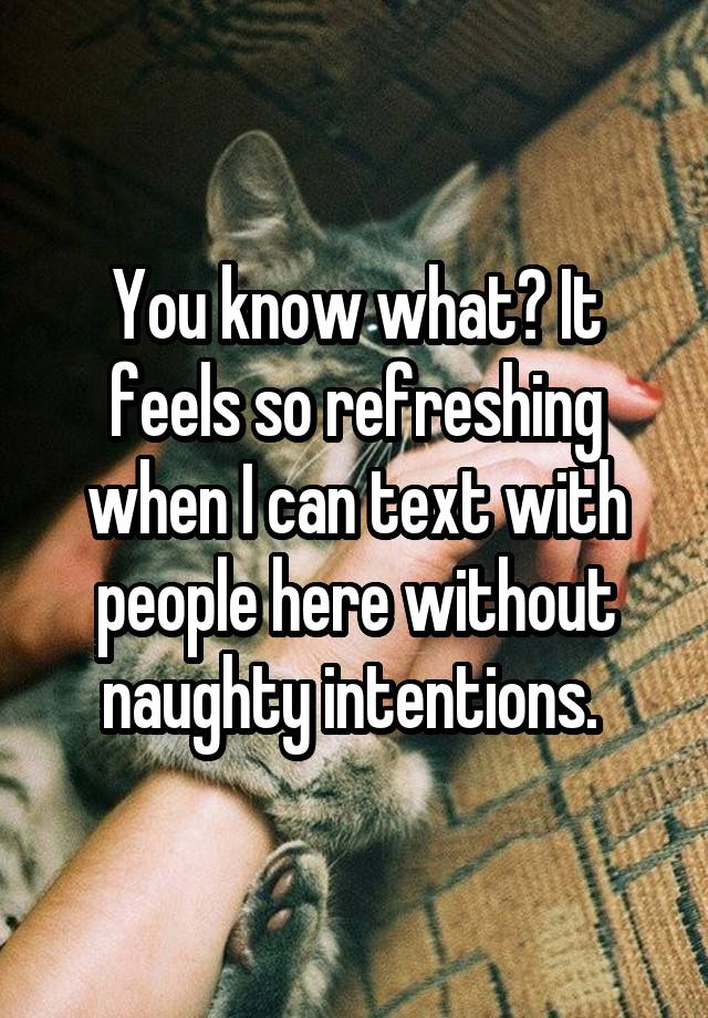 You know what? It feels so refreshing when I can text with people here without naughty intentions. 