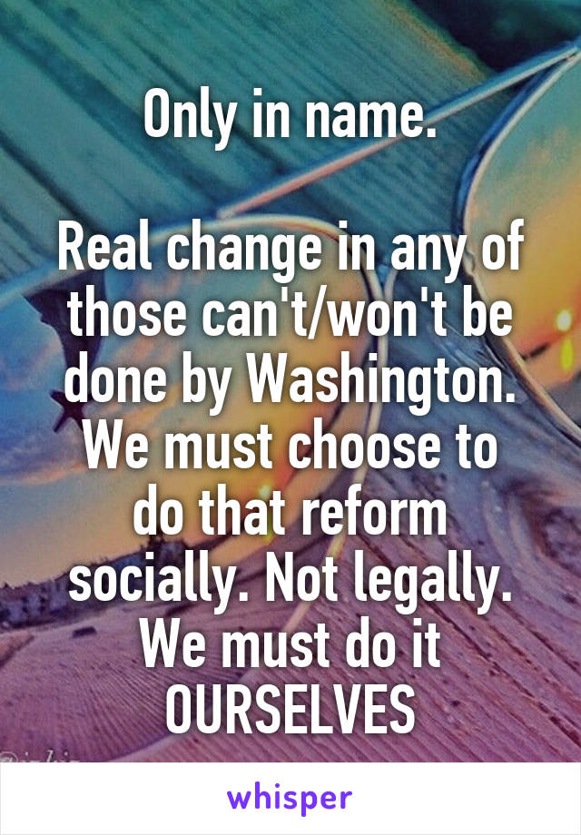 Only in name.

Real change in any of those can't/won't be done by Washington.
We must choose to do that reform socially. Not legally.
We must do it OURSELVES