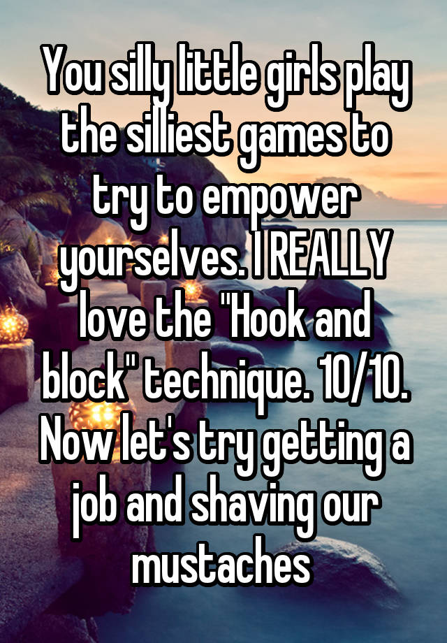 You silly little girls play the silliest games to try to empower yourselves. I REALLY love the "Hook and block" technique. 10/10. Now let's try getting a job and shaving our mustaches 