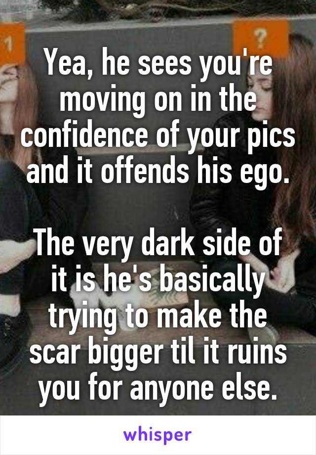 Yea, he sees you're moving on in the confidence of your pics and it offends his ego.

The very dark side of it is he's basically trying to make the scar bigger til it ruins you for anyone else.