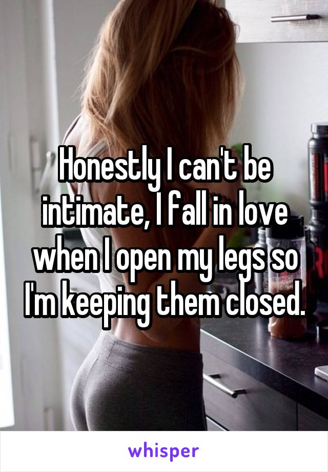 Honestly I can't be intimate, I fall in love when I open my legs so I'm keeping them closed.