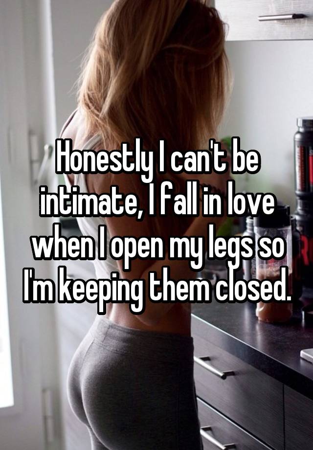 Honestly I can't be intimate, I fall in love when I open my legs so I'm keeping them closed.