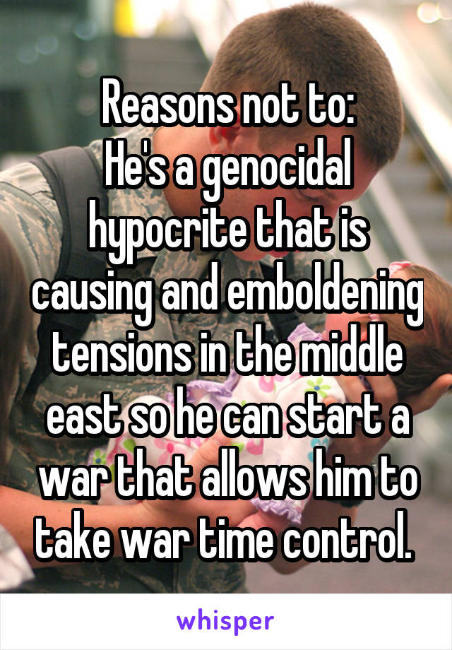 Reasons not to:
He's a genocidal hypocrite that is causing and emboldening tensions in the middle east so he can start a war that allows him to take war time control. 