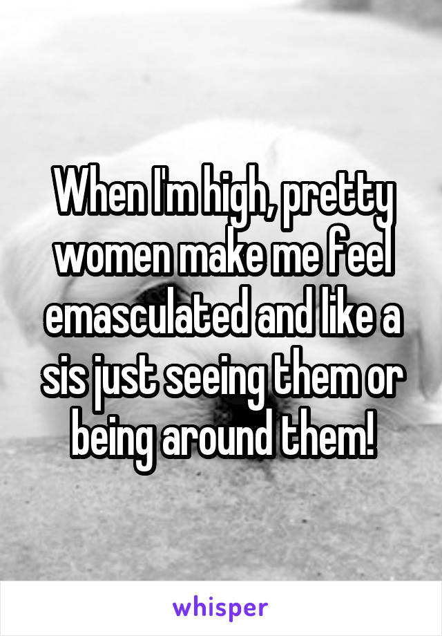 When I'm high, pretty women make me feel emasculated and like a sis just seeing them or being around them!