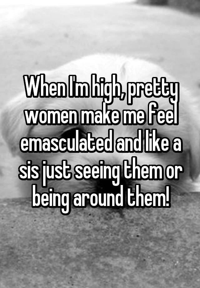 When I'm high, pretty women make me feel emasculated and like a sis just seeing them or being around them!