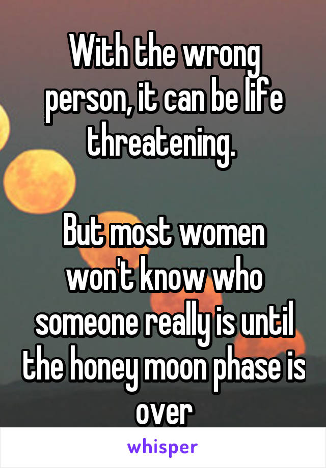 With the wrong person, it can be life threatening. 

But most women won't know who someone really is until the honey moon phase is over