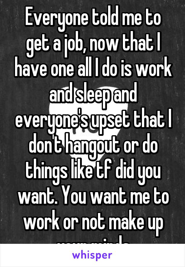 Everyone told me to get a job, now that I have one all I do is work and sleep and everyone's upset that I don't hangout or do things like tf did you want. You want me to work or not make up your minds