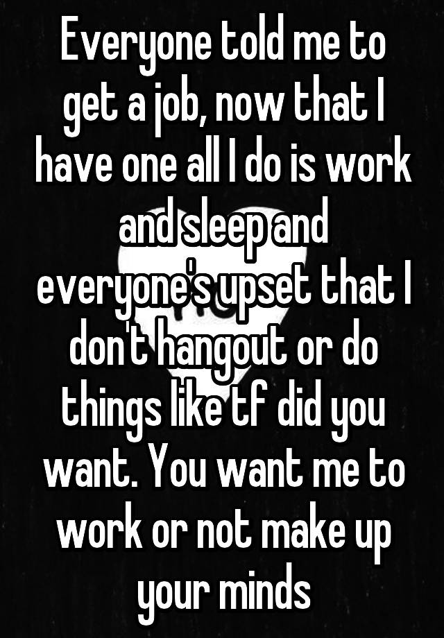 Everyone told me to get a job, now that I have one all I do is work and sleep and everyone's upset that I don't hangout or do things like tf did you want. You want me to work or not make up your minds