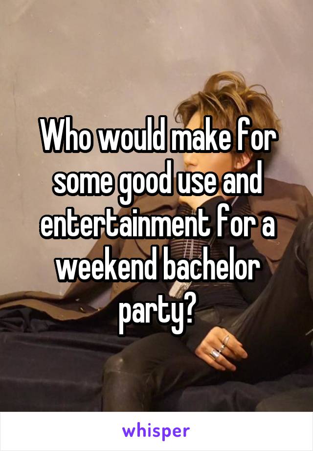 Who would make for some good use and entertainment for a weekend bachelor party?