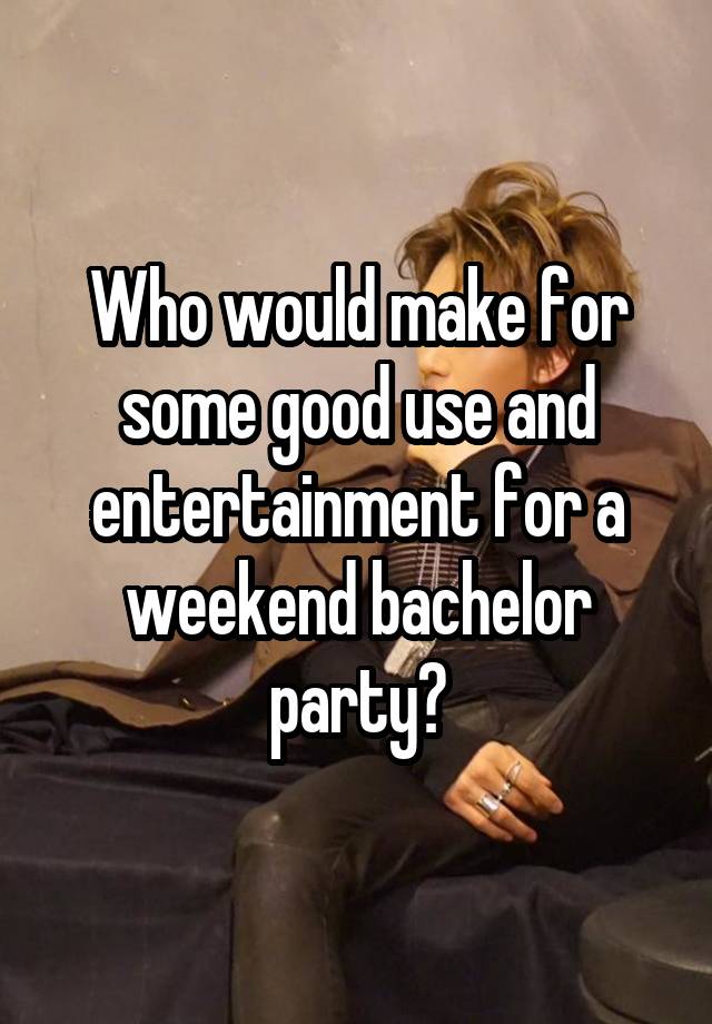 Who would make for some good use and entertainment for a weekend bachelor party?