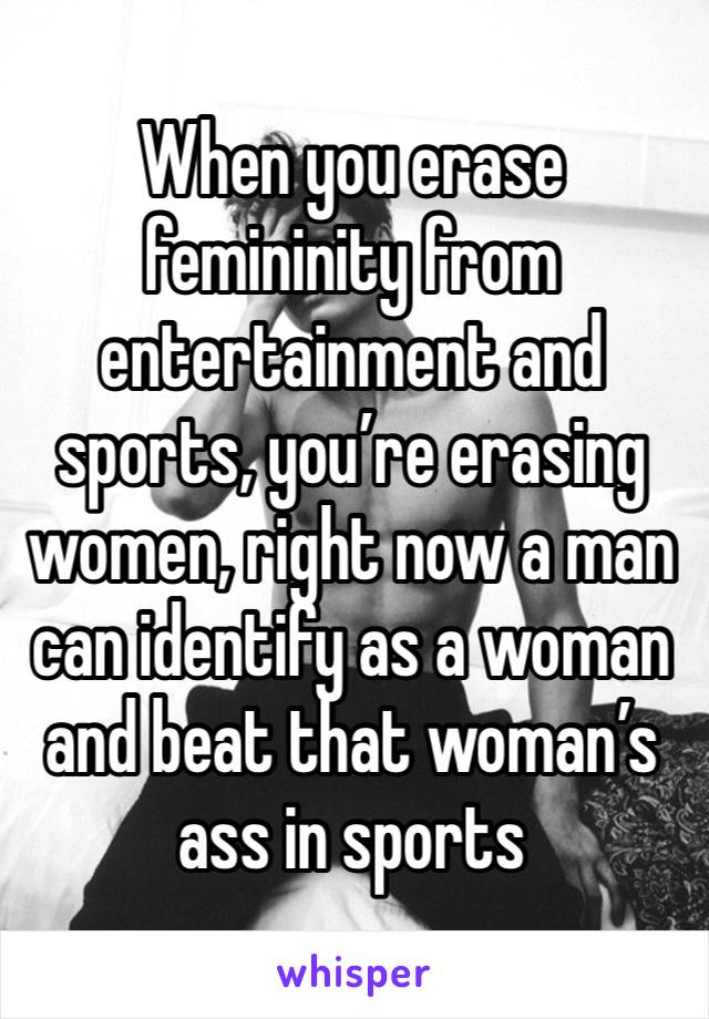 When you erase femininity from entertainment and sports, you’re erasing women, right now a man can identify as a woman and beat that woman’s ass in sports 