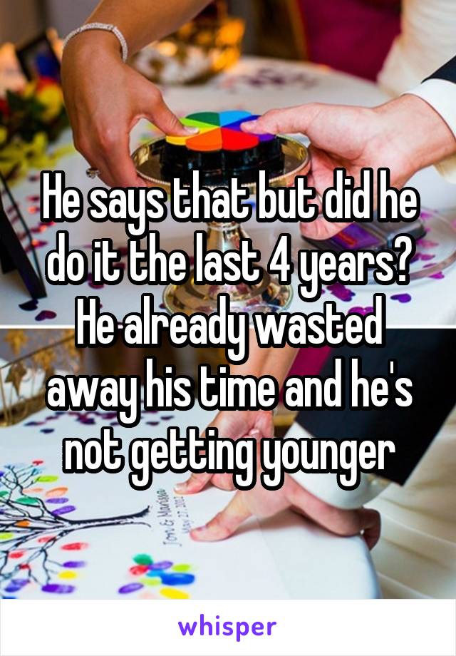 He says that but did he do it the last 4 years? He already wasted away his time and he's not getting younger