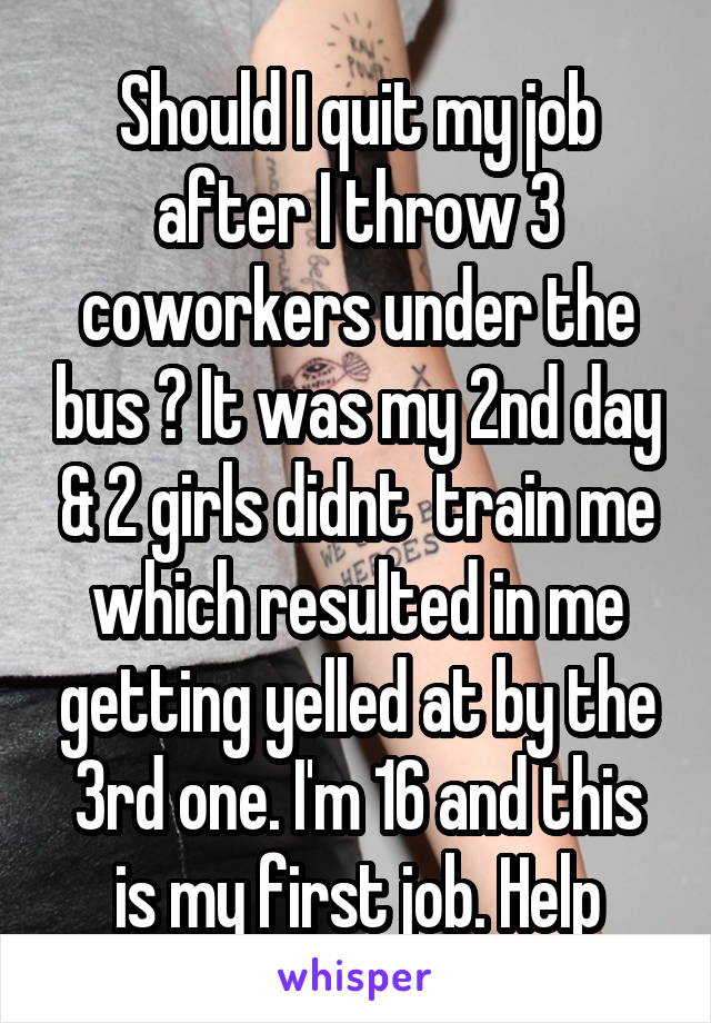 Should I quit my job after I throw 3 coworkers under the bus ? It was my 2nd day & 2 girls didnt  train me which resulted in me getting yelled at by the 3rd one. I'm 16 and this is my first job. Help