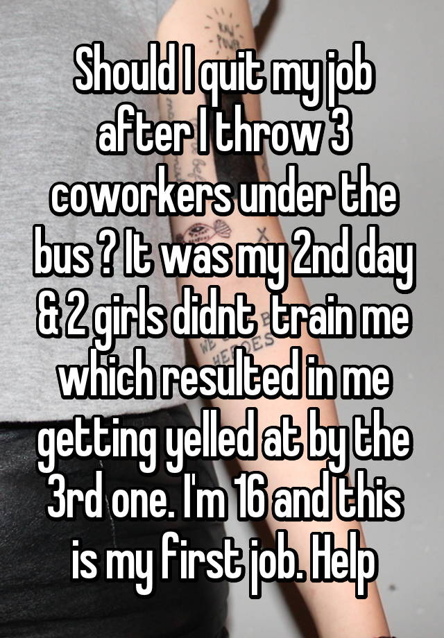 Should I quit my job after I throw 3 coworkers under the bus ? It was my 2nd day & 2 girls didnt  train me which resulted in me getting yelled at by the 3rd one. I'm 16 and this is my first job. Help