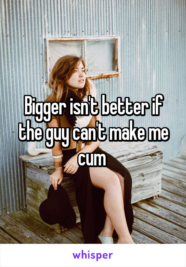 Bigger isn't better if the guy can't make me cum 