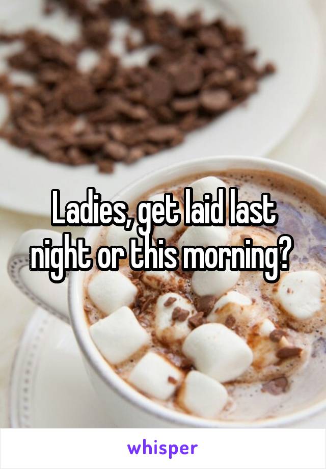 Ladies, get laid last night or this morning? 