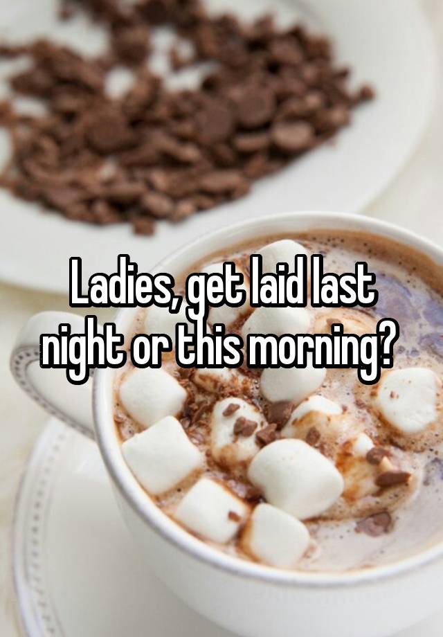 Ladies, get laid last night or this morning? 