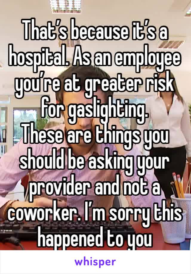 That’s because it’s a hospital. As an employee you’re at greater risk for gaslighting. 
These are things you should be asking your provider and not a coworker. I’m sorry this happened to you