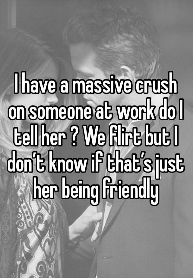 I have a massive crush on someone at work do I tell her ? We flirt but I don’t know if that’s just her being friendly 