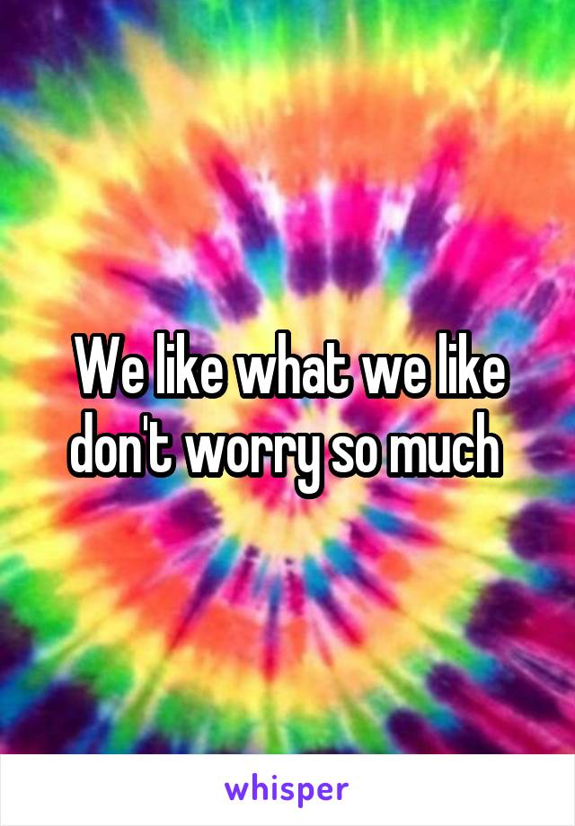 We like what we like don't worry so much 