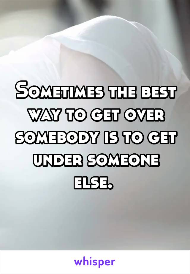 Sometimes the best way to get over somebody is to get under someone else. 