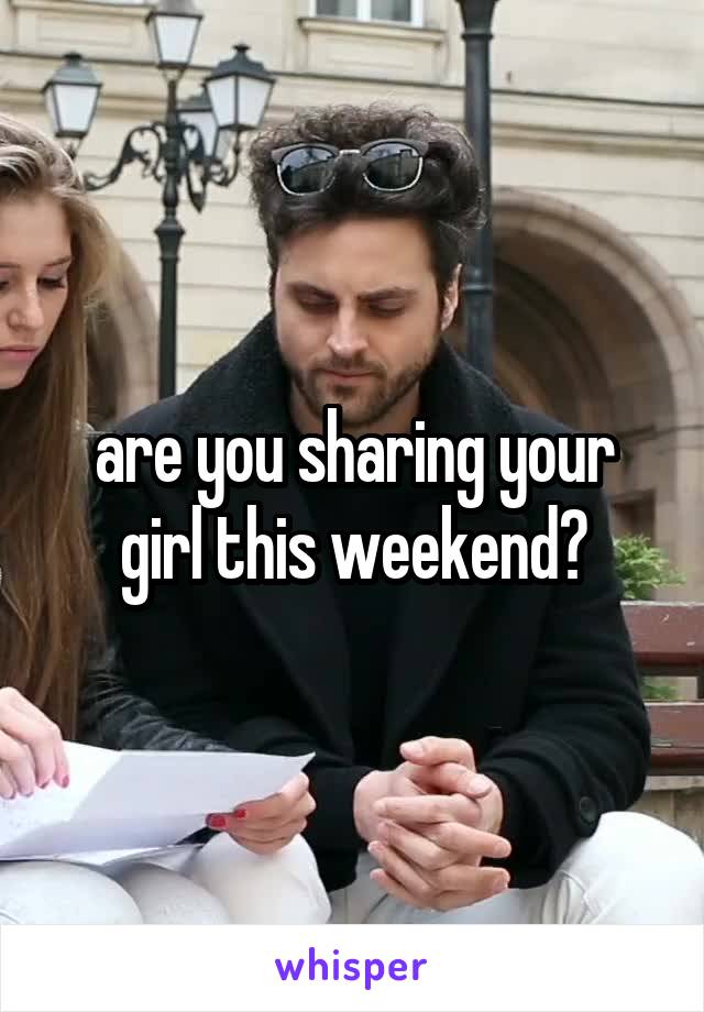 are you sharing your girl this weekend?