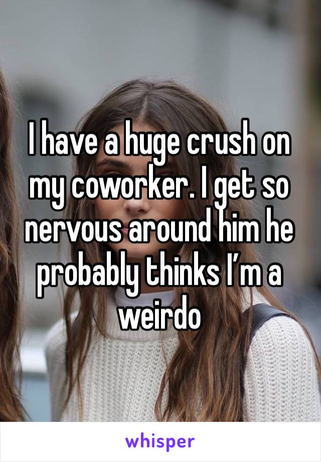 I have a huge crush on my coworker. I get so nervous around him he probably thinks I’m a weirdo