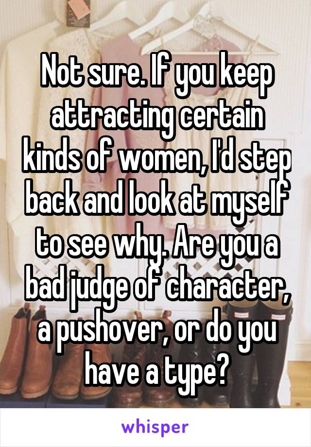 Not sure. If you keep attracting certain kinds of women, I'd step back and look at myself to see why. Are you a bad judge of character, a pushover, or do you have a type?