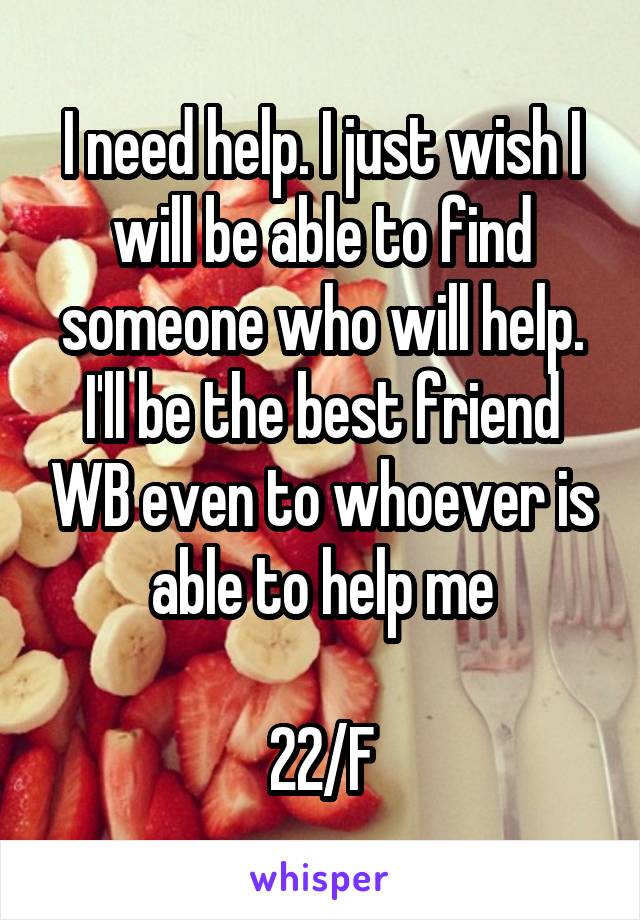 I need help. I just wish I will be able to find someone who will help. I'll be the best friend WB even to whoever is able to help me

22/F