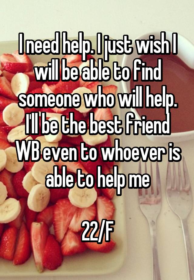 I need help. I just wish I will be able to find someone who will help. I'll be the best friend WB even to whoever is able to help me

22/F