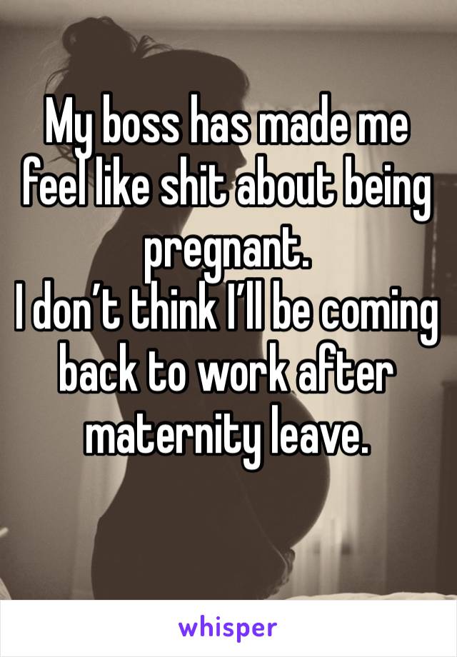 My boss has made me feel like shit about being pregnant. 
I don’t think I’ll be coming back to work after maternity leave. 