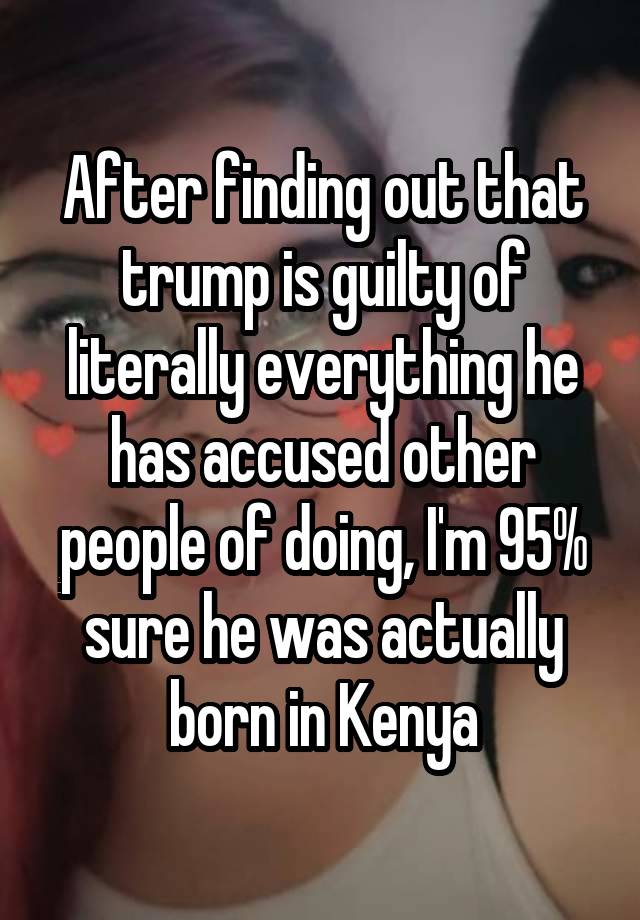After finding out that trump is guilty of literally everything he has accused other people of doing, I'm 95% sure he was actually born in Kenya