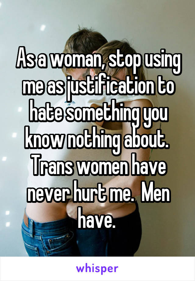 As a woman, stop using me as justification to hate something you know nothing about.  Trans women have never hurt me.  Men have. 