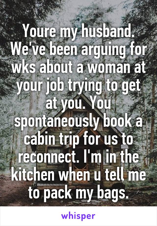 Youre my husband. We've been arguing for wks about a woman at your job trying to get at you. You spontaneously book a cabin trip for us to reconnect. I'm in the kitchen when u tell me to pack my bags.