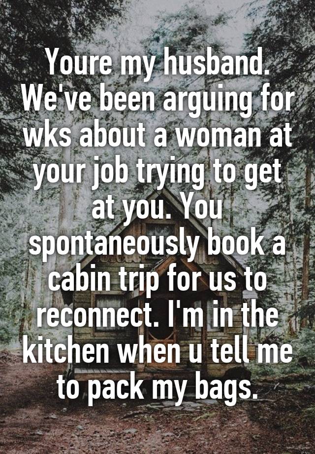 Youre my husband. We've been arguing for wks about a woman at your job trying to get at you. You spontaneously book a cabin trip for us to reconnect. I'm in the kitchen when u tell me to pack my bags.