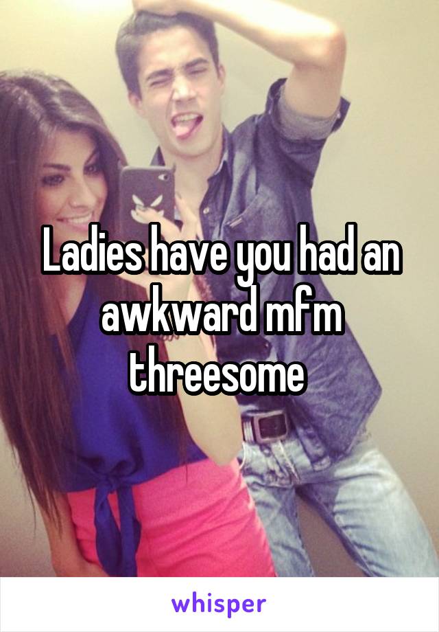 Ladies have you had an awkward mfm threesome 