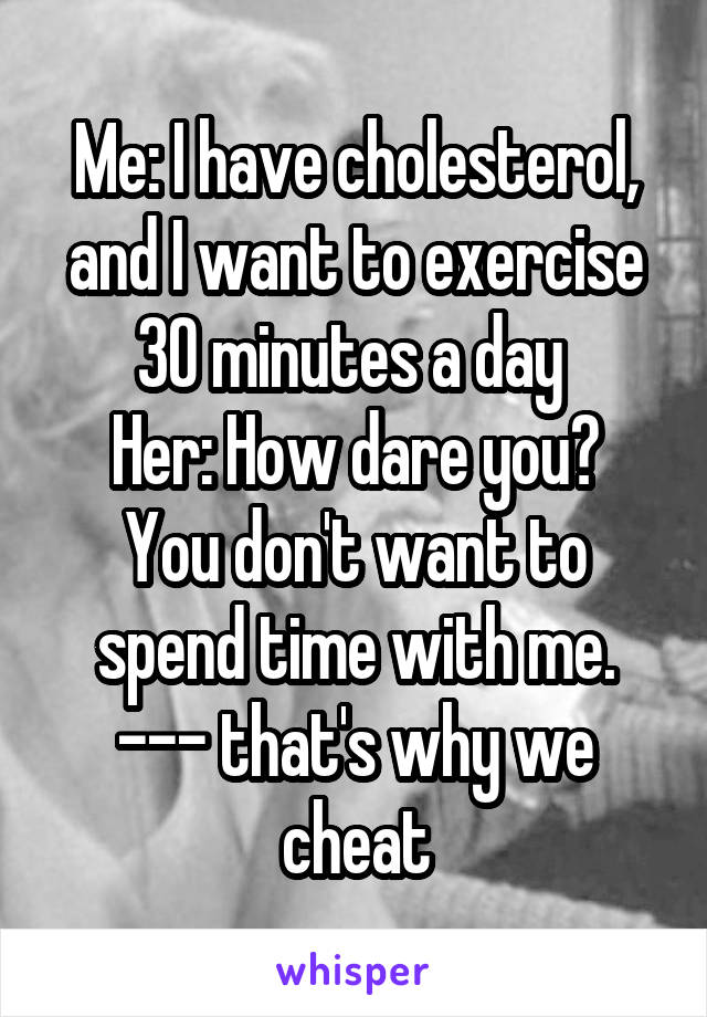 Me: I have cholesterol, and I want to exercise 30 minutes a day 
Her: How dare you? You don't want to spend time with me.
--- that's why we cheat