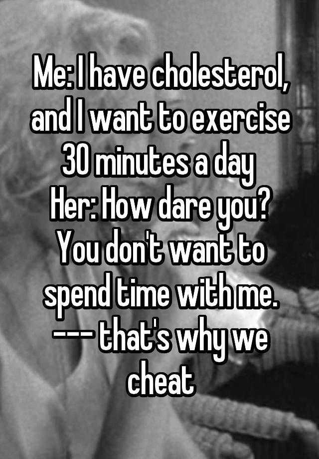 Me: I have cholesterol, and I want to exercise 30 minutes a day 
Her: How dare you? You don't want to spend time with me.
--- that's why we cheat