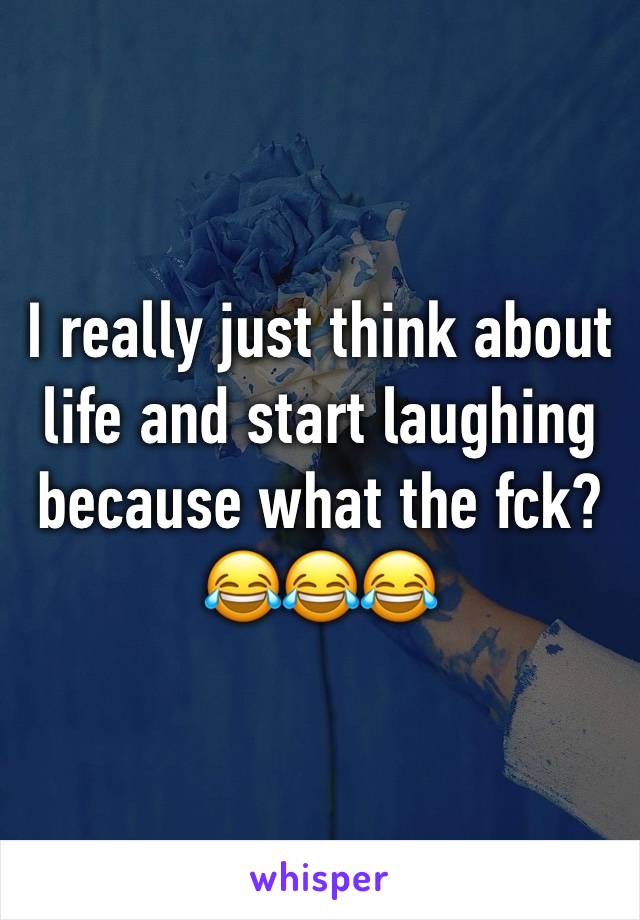 I really just think about life and start laughing because what the fck?
😂😂😂