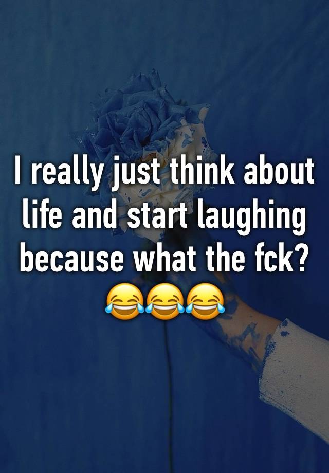 I really just think about life and start laughing because what the fck?
😂😂😂