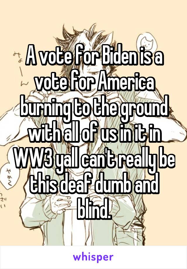 A vote for Biden is a vote for America burning to the ground with all of us in it in WW3 yall can't really be this deaf dumb and blind.