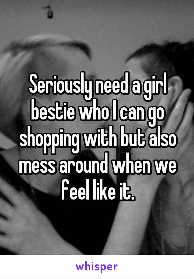 Seriously need a girl bestie who I can go shopping with but also mess around when we feel like it.