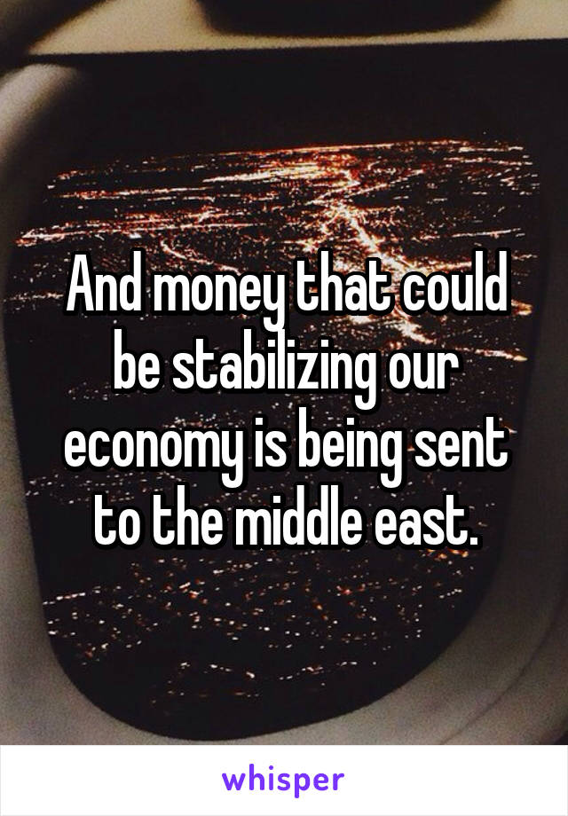 And money that could be stabilizing our economy is being sent to the middle east.