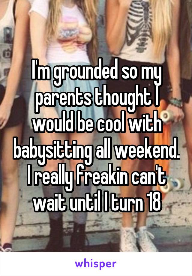 I'm grounded so my parents thought I would be cool with babysitting all weekend. I really freakin can't wait until I turn 18