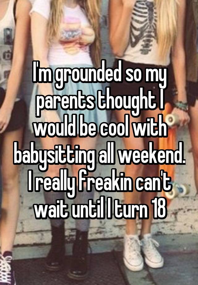 I'm grounded so my parents thought I would be cool with babysitting all weekend. I really freakin can't wait until I turn 18